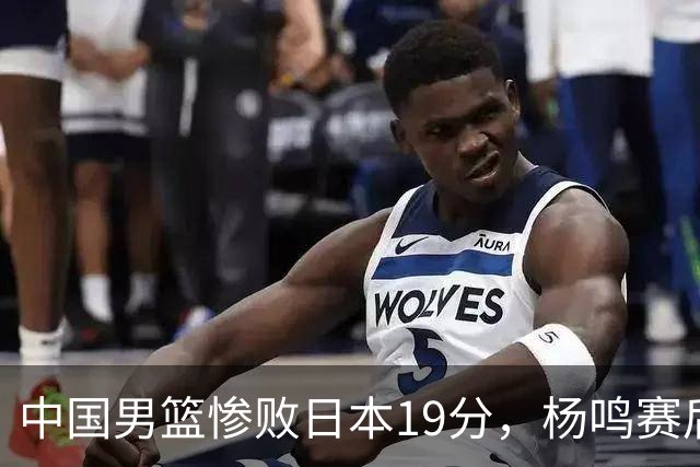中国男篮惨败日本19分，杨鸣赛后那句话，比比分更刺耳：现在的男篮，一点骨气都没有了