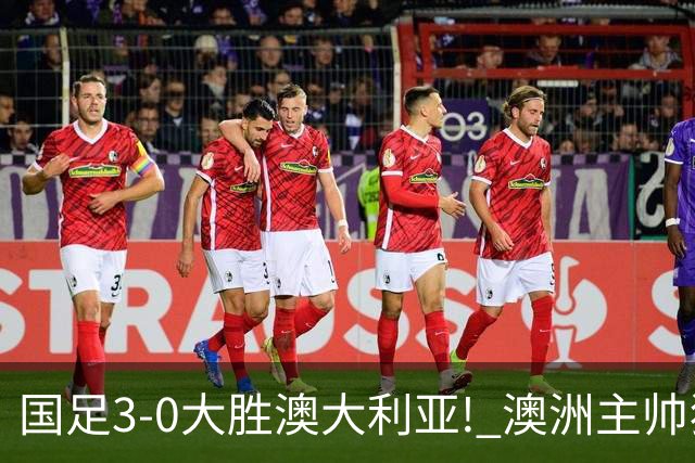 国足3-0大胜澳大利亚! 澳洲主帅狂赞中国队一人, 他撑起男足的未来