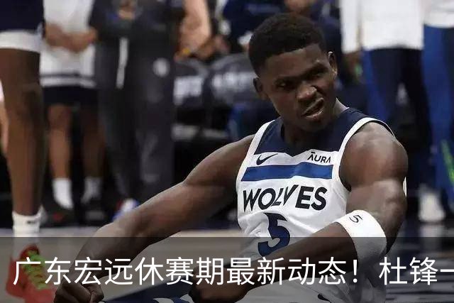 广东宏远休赛期最新动态！杜锋一手培养的队员全员被调整出队，朱总正式退出朱俊龙转会争夺战