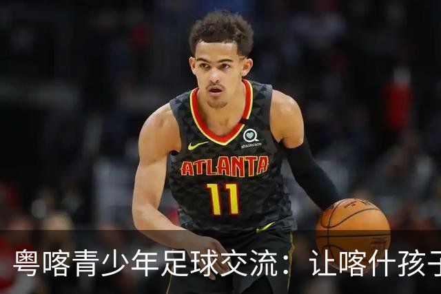 粤喀青少年足球交流：让喀什孩子通过足球了解祖国广阔