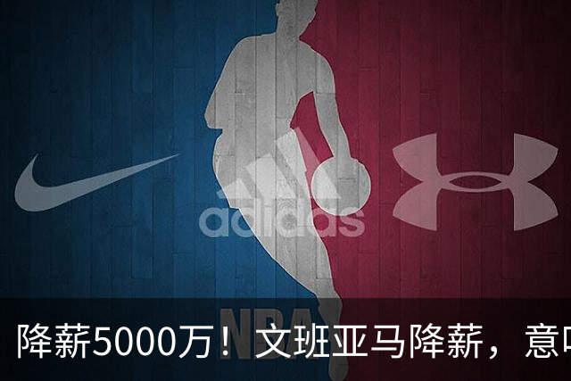 降薪5000万！文班亚马降薪，意味着什么？