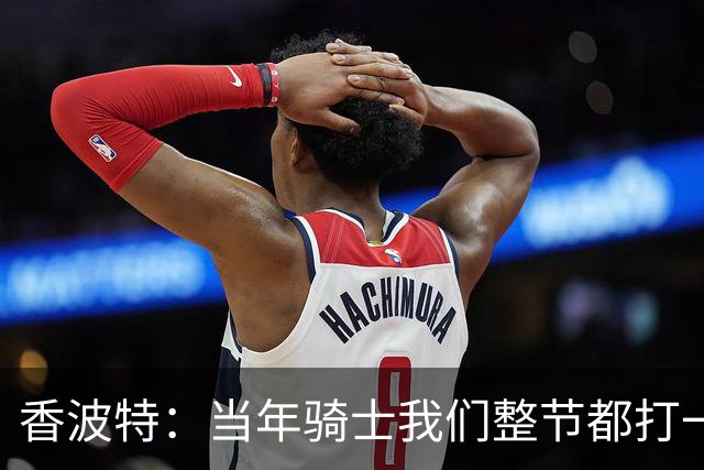 香波特：当年骑士我们整节都打一套战术 而马刺不知道怎么收比赛