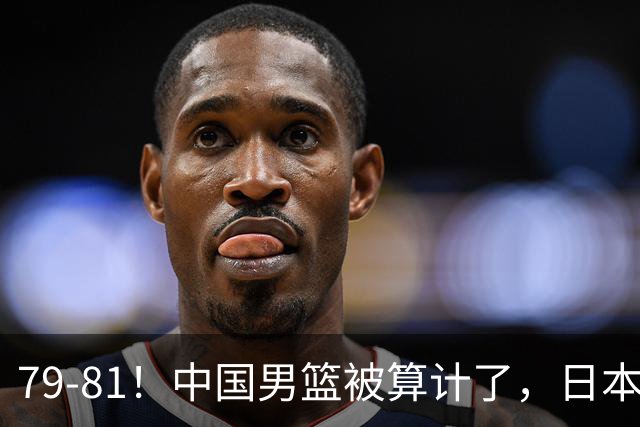 79-81！中国男篮被算计了，日本故意放水，韩国逆袭晋级，中国队1胜3负出线困难